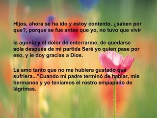 Hijos, ahora se ha ido y estoy contento, ¿saben por que?, porque se fue antes que yo, no tuvo que vivir  la agonía y el dolor de enterrarme, de quedarse sola después de mi partida Seré yo quien pase por eso, y le doy gracias a Dios.  La amo tanto que no me hubiera gustado que sufriera..."Cuando mi padre terminó de hablar, mis hermanos y yo teníamos el rostro empapado de  lágrimas. 