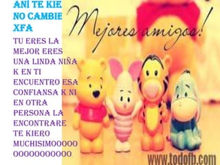 Aní te kiero
no cambies
xfa
Tu eres la
mejor eres
una linda niña
k en ti
encuentro esa
confiansa k ni
en otra
persona la
encontrare
TE KIERO
MUCHISIMOOOOO
OOOOOOOOOOO.