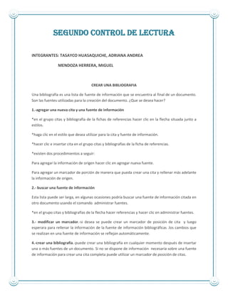 SEGUNDO CONTROL DE LECTURA
INTEGRANTES: TASAYCO HUASAQUICHE, ADRIANA ANDREA
MENDOZA HERRERA, MIGUEL
CREAR UNA BIBLIOGRAFIA
Una bibliografía es una lista de fuente de información que se encuentra al final de un documento.
Son las fuentes utilizadas para la creación del documento. ¿Que se desea hacer?
1.-agregar una nueva cita y una fuente de información
*en el grupo citas y bibliografía de la fichas de referencias hacer clic en la flecha situada junto a
estilos.
*haga clic en el estilo que desea utilizar para la cita y fuente de información.
*hacer clic e insertar cita en el grupo citas y bibliografías de la ficha de referencias.
*existen dos procedimientos a seguir:
Para agregar la información de origen hacer clic en agregar nueva fuente.
Para agregar un marcador de porción de manera que pueda crear una cita y rellenar más adelante
la información de origen.
2.- buscar una fuente de información
Esta lista puede ser larga, en algunas ocasiones podría buscar una fuente de información citada en
otro documento usando el comando administrar fuentes.
*en el grupo citas y bibliografías de la flecha hacer referencias y hacer clic en administrar fuentes.
3.- modificar un marcador.-si desea se puede crear un marcador de posición de cita y luego
esperara para rellenar la información de la fuente de información bibliográficas .los cambios que
se realizan en una fuente de información se reflejan automáticamente.
4.-crear una bibliografía.-puede crear una bibliografía en cualquier momento después de insertar
una o más fuentes de un documento. Si no se dispone de información necesaria sobre una fuente
de información para crear una cita completa puede utilizar un marcador de posición de citas.
 