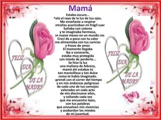 Mamá
                 Estaba oscuro...
      Solo el rayo de la luz de tus ojos.
           Me enseñaste a respirar
y tus entrañas acariciaban mi frágil cuerpo.
              Soñaba con colores
           y te imaginaba hermosa,
  fueron nueve meses en un mundo rosa.
         Crecí de a poco con tu calor
       me alimentaba con tus caricias
               y frases de amor.
              El momento llegaba
                iba a conocerte,
             estaba muy protegida
           con miedo de perderte...
                  Se hizo la luz
           una mañana de febrero,
              mamá ahí estabas tú
         tan maravillosa y tan dulce
          como te había imaginado.
      Aprendí con el correr del tiempo
        y en mis andanzas peligrosas
        de cada uno de tus consejos
            valorados en cada acto
           de mis diecinueve años,
              y soñando cada vez
           que me encuentro lejos,
                con tus palabras
        que envuelven mis vivencias
            y acobardan los miedos
                 de mi juventud.
 