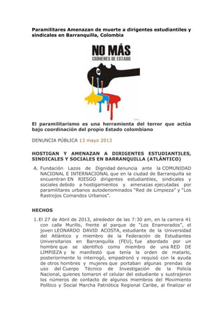 Paramilitares Amenazan de muerte a dirigentes estudiantiles y
sindicales en Barranquilla, Colombia
El paramilitarismo es una herramienta del terror que actúa
bajo coordinación del propio Estado colombiano
DENUNCIA PÚBLICA 13 mayo 2013
HOSTIGAN Y AMENAZAN A DIRIGENTES ESTUDIANTILES,
SINDICALES Y SOCIALES EN BARRANQUILLA (ATLÁNTICO)
A. Fundación Lazos de Dignidad denuncia ante la COMUNIDAD
NACIONAL E INTERNACIONAL que en la ciudad de Barranquilla se
encuentran EN RIESGO dirigentes estudiantiles, sindicales y
sociales debido a hostigamientos y amenazas ejecutadas por
paramilitares urbanos autodenominados “Red de Limpieza” y “Los
Rastrojos Comandos Urbanos”.
HECHOS
1.El 27 de Abril de 2013, alrededor de las 7:30 am, en la carrera 41
con calle Murillo, frente al parque de “Los Enamorados”, el
joven LEONARDO DAVID ACOSTA, estudiante de la Universidad
del Atlántico y miembro de la Federación de Estudiantes
Universitarios en Barranquilla (FEU), fue abordado por un
hombre que se identificó como miembro de una RED DE
LIMPIEZA y le manifestó que tenía la orden de matarlo,
posteriormente lo interrogó, empadronó y requisó con la ayuda
de otros hombres y mujeres que portaban algunas prendas de
uso del Cuerpo Técnico de Investigación de la Policía
Nacional, quienes tomaron el celular del estudiante y sustrajeron
los números de contacto de algunos miembros del Movimiento
Político y Social Marcha Patriótica Regional Caribe, al finalizar el
 