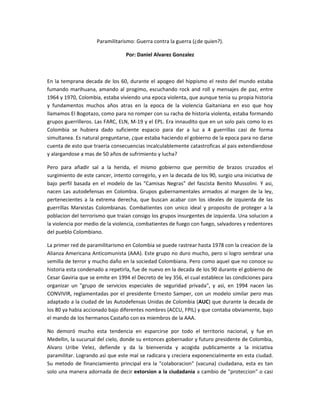 Paramilitarismo: Guerra contra la guerra (¿de quien?).

                                  Por: Daniel Alvarez Gonzalez



En la temprana decada de los 60, durante el apogeo del hippismo el resto del mundo estaba
fumando marihuana, amando al progimo, escuchando rock and roll y mensajes de paz, entre
1964 y 1970, Colombia, estaba viviendo una epoca violenta, que aunque tenia su propia historia
y fundamentos muchos años atras en la epoca de la violencia Gaitaniana en eso que hoy
llamamos El Bogotazo, como para no romper con su racha de historia violenta, estaba formando
grupos guerrilleros. Las FARC, ELN, M-19 y el EPL. Era innaudito que en un solo pais como lo es
Colombia se hubiera dado suficiente espacio para dar a luz a 4 guerrillas casi de forma
simultanea. Es natural preguntarse, ¿que estaba haciendo el gobierno de la epoca para no darse
cuenta de esto que traeria consecuencias incalculablemente catastroficas al pais extendiendose
y alargandose a mas de 50 años de sufrimiento y lucha?

Pero para añadir sal a la herida, el mismo gobierno que permitio de brazos cruzados el
surgimiento de este cancer, intento corregirlo, y en la decada de los 90, surgio una iniciativa de
bajo perfil basada en el modelo de las "Camisas Negras" del fascista Benito Mussolini. Y asi,
nacen Las autodefensas en Colombia. Grupos gubernamentales armados al margen de la ley,
pertenecientes a la extrema derecha, que buscan acabar con los ideales de izquierda de las
guerrillas Marxistas Colombianas. Combatientes con unico ideal y proposito de proteger a la
poblacion del terrorismo que traian consigo los grupos insurgentes de izquierda. Una solucion a
la violencia por medio de la violencia, combatientes de fuego con fuego, salvadores y redentores
del pueblo Colombiano.

La primer red de paramilitarismo en Colombia se puede rastrear hasta 1978 con la creacion de la
Alianza Americana Anticomunista (AAA). Este grupo no duro mucho, pero si logro sembrar una
semilla de terror y mucho daño en la sociedad Colombiana. Pero como aquel que no conoce su
historia esta condenado a repetirla, fue de nuevo en la decada de los 90 durante el gobierno de
Cesar Gaviria que se emite en 1994 el Decreto de ley 356, el cual establece las condiciones para
organizar un "grupo de servicios especiales de seguridad privada", y asì, en 1994 nacen las
CONVIVIR, reglamentadas por el presidente Ernesto Samper, con un modelo similar pero mas
adaptado a la ciudad de las Autodefensas Unidas de Colombia (AUC) que durante la decada de
los 80 ya habia accionado bajo diferentes nombres (ACCU, FPIL) y que contaba obviamente, bajo
el mando de los hermanos Castaño con ex miembros de la AAA.

No demoró mucho esta tendencia en esparcirse por todo el territorio nacional, y fue en
Medellin, la sucursal del cielo, donde su entonces gobernador y futuro presidente de Colombia,
Alvaro Uribe Velez, defiende y da la bienvenida y acogida publicamente a la iniciativa
paramilitar. Logrando asì que este mal se radicara y creciera exponencialmente en esta ciudad.
Su metodo de financiamiento principal era la "colaboracion" (vacuna) ciudadana, esta es tan
solo una manera adornada de decir extorsion a la ciudadania a cambio de "proteccion" o casi
 