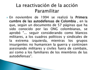  En noviembre de 1994 se realizó la Primera
cumbre de las autodefensas de Colombia , en la
que, según un documento de 57 páginas que ha
sido conocido por las ONG colombianas, se
aprobó "... seguir considerando como blancos
militares, a los cuadros políticos y sindicales de
la extrema izquierda, mientras los grupos
insurgentes no humanicen la guerra y continúen
asesinando militares y civiles fuera de combate,
así como a los familiares de los miembros de las
autodefensas".
 