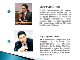 Edward Cobos Téllez
El jefe desmovilizado del bloque
Montes de María señaló que su
papel era político y no militar en
ese grupo paramilitar. El encargado
de ocupar militarmente varias
zonas de Sucre, fue el desaparecido
líder paramilitar, Rodrigo Mercado
Peluffo, alias 'Cadena'.
Edgar Ignacio Fierro
Es el hombre del computador que
destapó la presencia del
paramilitarismo en diferentes
entidades de la Costa Atlántica.
Considerado la mano derecha del
extraditado ex jefe paramilitar del
bloque norte, Rodrigo Tovar Pupo,
alias 'Jorge 40'.
 