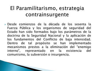  Desde comienzos de la década de los sesenta la
Fuerza Pública y los organismos de seguridad del
Estado han sido formados bajo los parámetros de la
doctrina de la Seguridad Nacional y la aplicación de
los fundamentos del Conflicto de baja intensidad.
Dentro de tal propósito se han implementado
mecanismos prestos a la eliminación del "enemigo
interno", representado en la existencia del
comunismo, la subversión o insurgencia.
 