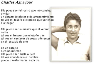 Charles Aznavour
Ella puede ser el rostro que no consigo
olvidar
un abrazo de placer o de arrepentimiento
tal vez mi tesoro o el precio que yo tengo
que pagar
Ella puede ser la música que el verano
canta
tal vez el frescor que el otoño trae
tal vez un centenar de cosas diferentes
en el espacio de uno
en un paraíso
o en un infierno
Ella puede ser bella o fiera
tal vez abundancia o hambre
puede transformarse cada dia
 