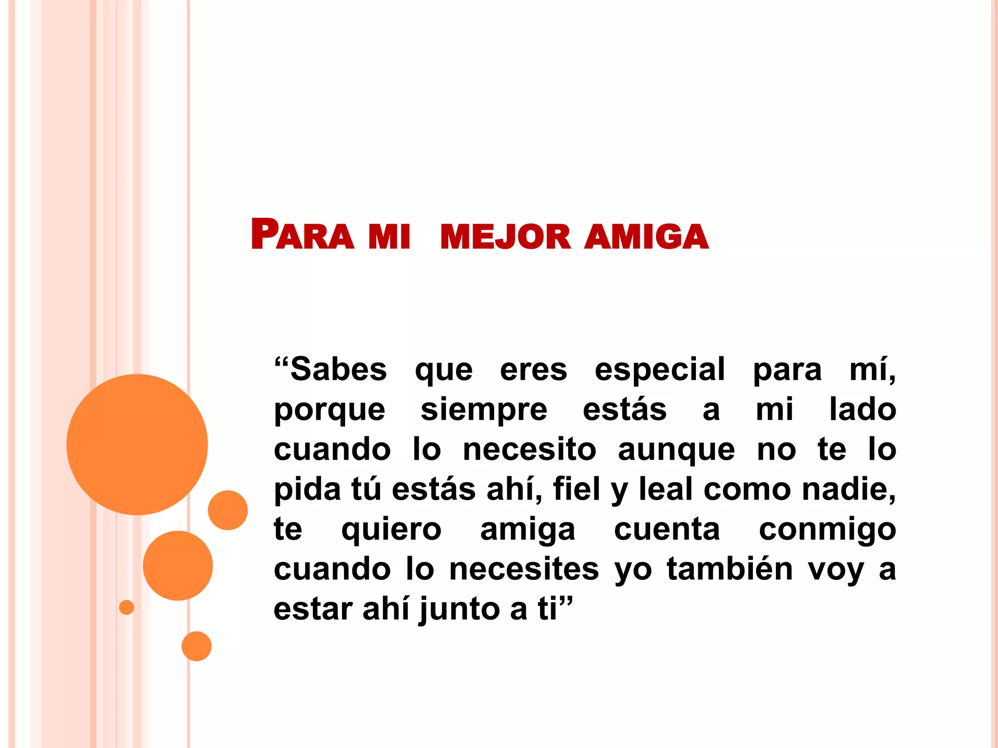 PARA MI MEJOR AMIGA
“Sabes que eres especial para mí,
porque siempre estás a mi lado
cuando lo necesito aunque no te lo
pida tú estás ahí, fiel y leal como nadie,
te quiero amiga cuenta conmigo
cuando lo necesites yo también voy a
estar ahí junto a ti”