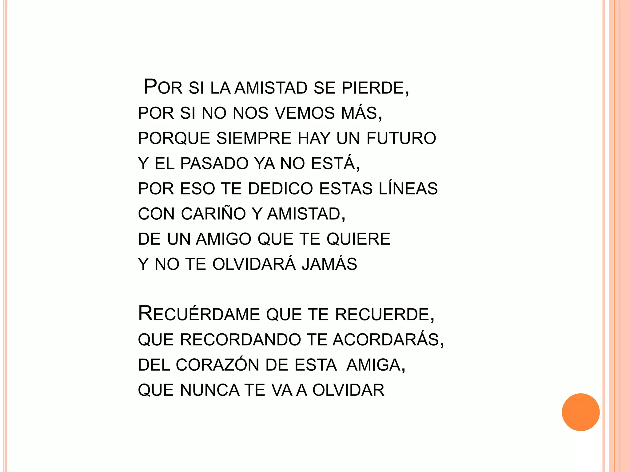 POR SI LA AMISTAD SE PIERDE,
POR SI NO NOS VEMOS MÁS,
PORQUE SIEMPRE HAY UN FUTURO
Y EL PASADO YA NO ESTÁ,
POR ESO TE DEDICO ESTAS LÍNEAS
CON CARIÑO Y AMISTAD,
DE UN AMIGO QUE TE QUIERE
Y NO TE OLVIDARÁ JAMÁS
RECUÉRDAME QUE TE RECUERDE,
QUE RECORDANDO TE ACORDARÁS,
DEL CORAZÓN DE ESTA AMIGA,
QUE NUNCA TE VA A OLVIDAR
