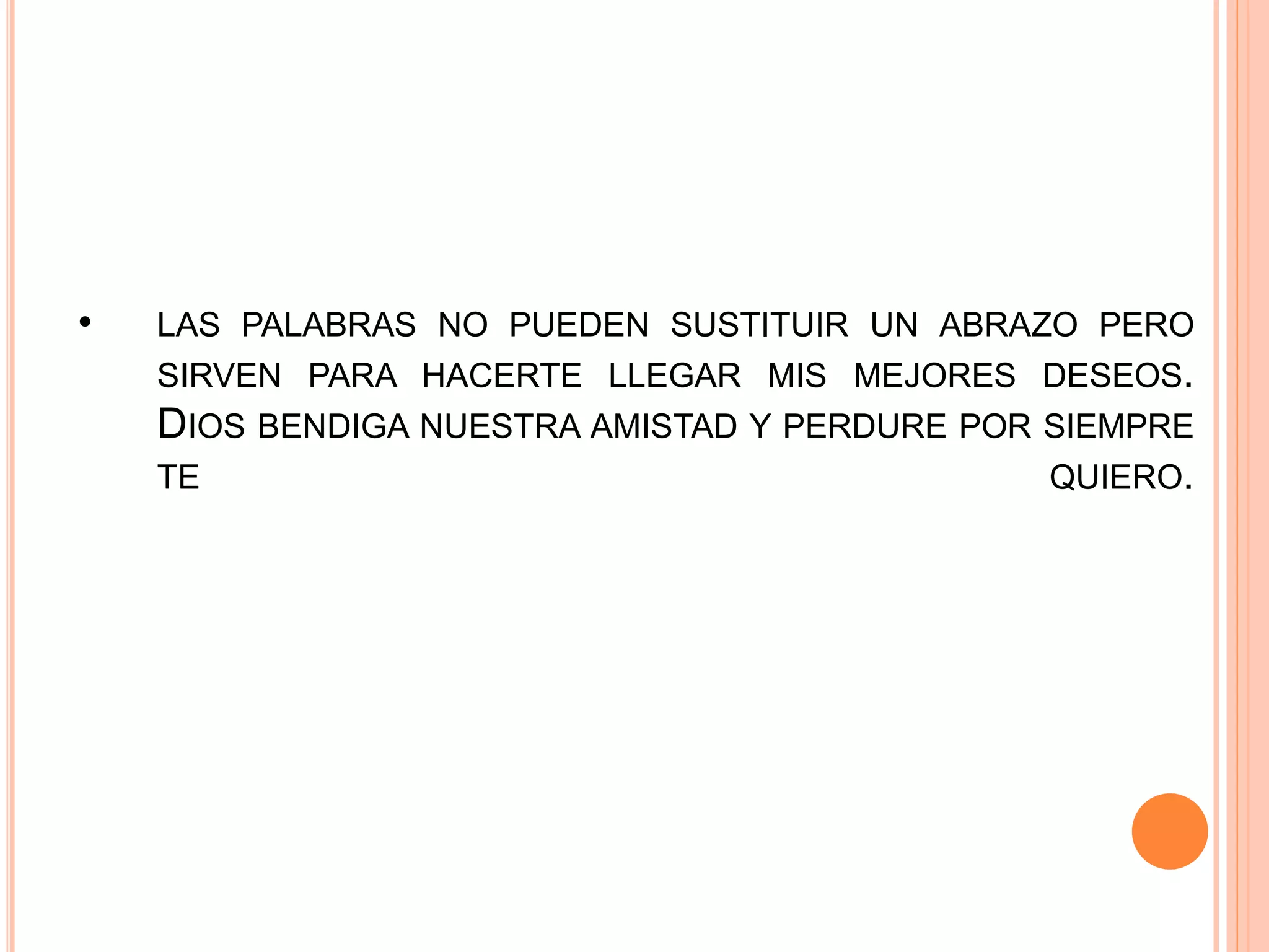 • LAS PALABRAS NO PUEDEN SUSTITUIR UN ABRAZO PERO
SIRVEN PARA HACERTE LLEGAR MIS MEJORES DESEOS.
DIOS BENDIGA NUESTRA AMISTAD Y PERDURE POR SIEMPRE
TE QUIERO.