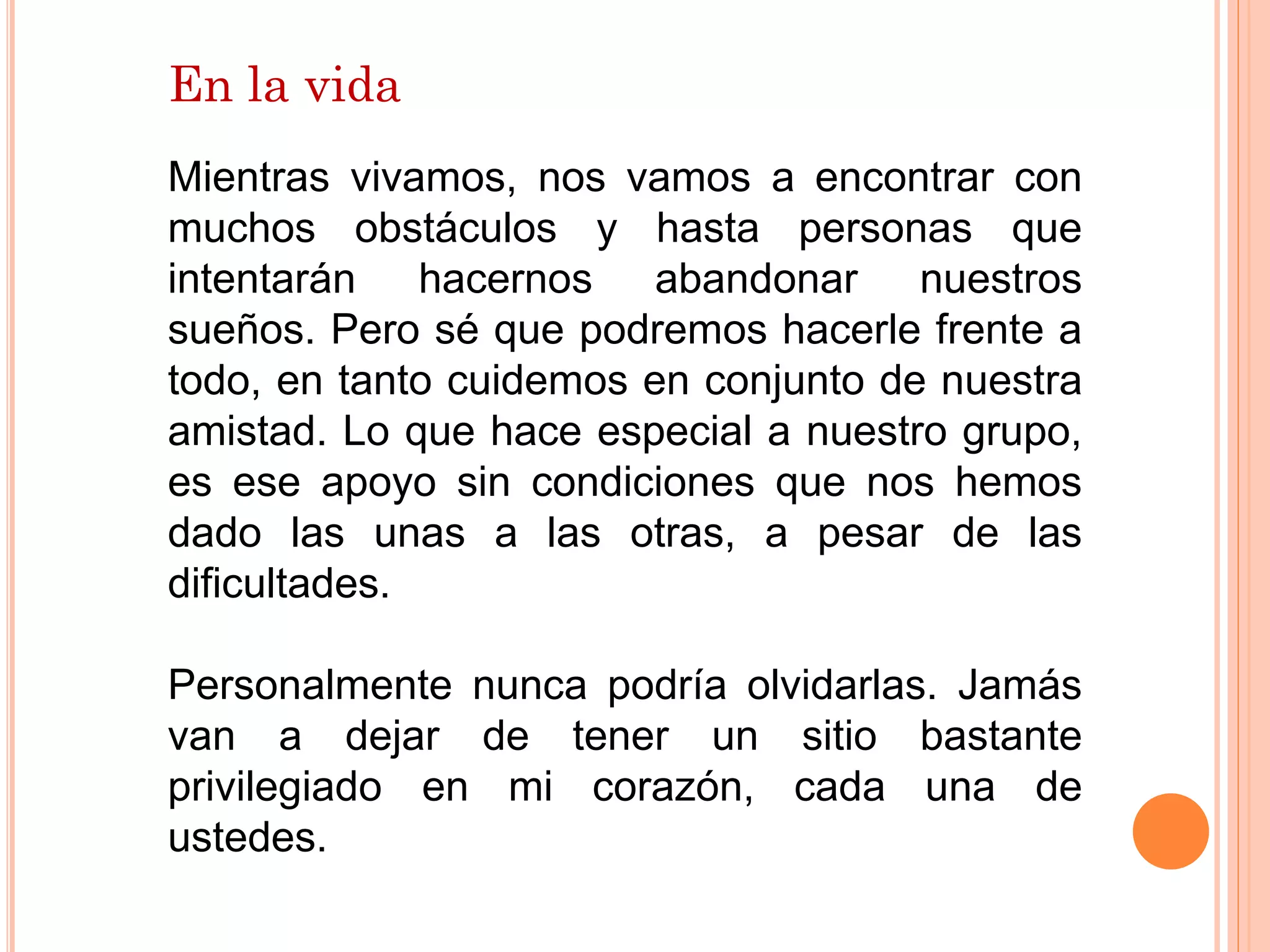 En la vida
Mientras vivamos, nos vamos a encontrar con
muchos obstáculos y hasta personas que
intentarán hacernos abandonar nuestros
sueños. Pero sé que podremos hacerle frente a
todo, en tanto cuidemos en conjunto de nuestra
amistad. Lo que hace especial a nuestro grupo,
es ese apoyo sin condiciones que nos hemos
dado las unas a las otras, a pesar de las
dificultades.
Personalmente nunca podría olvidarlas. Jamás
van a dejar de tener un sitio bastante
privilegiado en mi corazón, cada una de
ustedes.