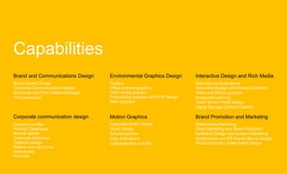 Capabilities
Brand and Communications Design         Environmental Graphics Design         Interactive Design and Rich Media
Brand Identity Design                   Posters                               Rich Internet Applications
Corporate Communications Design         Office ambient graphics               Interactive Design and Creative Direction
Brochures and Print Collateral Design   OOH media graphics                    Video and Motion graphics
Print production                        Promotional standees and POP design   Enterprise Learning
                                        Floor graphics                        Touch Screen Kiosk Design
                                                                              Digital Signage Content Creation

Corporate communication design          Motion Graphics                       Brand Promotion and Marketing
Company profiles                        Corporate Audio Visuals               Relationship Marketing
Product Catalogues                      Music Videos                          Direct Marketing and Sales Promotion
Annual reports                          Intro Animations                      Exhibition Design and Ambient Marketing
Corporate stationary                    Logo Animations                       Conferences and PR Events Set-up Design
Calendar design                         Corporate films and AVs               Product Launch / Sales Event Design
Mailers and Hand outs
Advertorials
Print ads
 