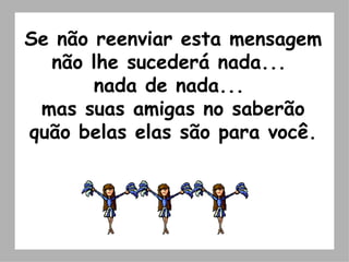 Se não reenviar esta mensagem não lhe sucederá nada...  nada de nada...  mas suas amigas no saberão quão belas elas são para você. 
