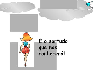 E o sortudo  que nos conhecerá! 