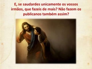 E, se saudardes unicamente os vossos
irmãos, que fazeis de mais? Não fazem os
publicanos também assim?
 