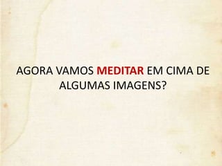 AGORA VAMOS MEDITAR EM CIMA DE
ALGUMAS IMAGENS?
 