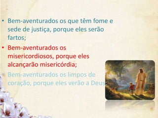 • Bem-aventurados os que têm fome e
sede de justiça, porque eles serão
fartos;
• Bem-aventurados os
misericordiosos, porque eles
alcançarão misericórdia;
• Bem-aventurados os limpos de
coração, porque eles verão a Deus;
 