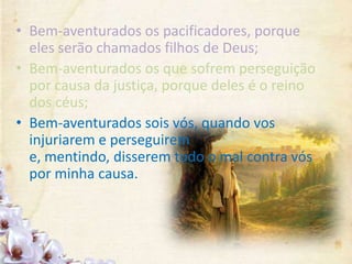 • Bem-aventurados os pacificadores, porque
eles serão chamados filhos de Deus;
• Bem-aventurados os que sofrem perseguição
por causa da justiça, porque deles é o reino
dos céus;
• Bem-aventurados sois vós, quando vos
injuriarem e perseguirem
e, mentindo, disserem todo o mal contra vós
por minha causa.
 