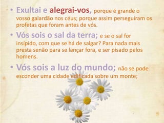 • Exultai e alegrai-vos, porque é grande o
vosso galardão nos céus; porque assim perseguiram os
profetas que foram antes de vós.
• Vós sois o sal da terra; e se o sal for
insípido, com que se há de salgar? Para nada mais
presta senão para se lançar fora, e ser pisado pelos
homens.
• Vós sois a luz do mundo; não se pode
esconder uma cidade edificada sobre um monte;
 