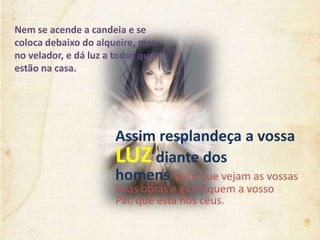 Assim resplandeça a vossa
LUZ diante dos
homens, para que vejam as vossas
boas obras e glorifiquem a vosso
Pai, que está nos céus.
Nem se acende a candeia e se
coloca debaixo do alqueire, mas
no velador, e dá luz a todos que
estão na casa.
 
