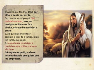 Ouvistes que foi dito: Olho por
olho, e dente por dente.
Eu, porém, vos digo que não
resistais ao mau; mas, se
qualquer te bater na face
direita, oferece-lhe também a
outra;
E, ao que quiser pleitear
contigo, e tirar-te a túnica, larga-
lhe também a capa;
E, se qualquer te obrigar a
caminhar uma milha, vai com
ele duas.
Dá a quem te pedir, e não te
desvies daquele que quiser que
lhe emprestes.
 