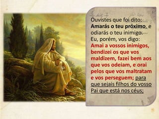 Ouvistes que foi dito:
Amarás o teu próximo, e
odiarás o teu inimigo.
Eu, porém, vos digo:
Amai a vossos inimigos,
bendizei os que vos
maldizem, fazei bem aos
que vos odeiam, e orai
pelos que vos maltratam
e vos perseguem; para
que sejais filhos do vosso
Pai que está nos céus;
 
