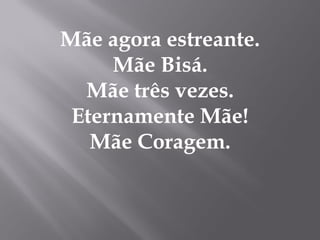 Mãe agora estreante.
     Mãe Bisá.
  Mãe três vezes.
 Eternamente Mãe!
   Mãe Coragem.
 