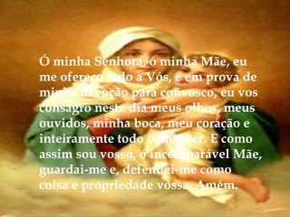 Ó minha Senhora, ó minha Mãe, eu
me ofereço todo a Vós, e em prova de
minha devoção para convosco, eu vos
consagro neste dia meus olhos, meus
ouvidos, minha boca, meu coração e
inteiramente todo o meu ser. E como
assim sou vosso, ó incomparável Mãe,
guardai-me e, defendei-me como
coisa e propriedade vossa. Amém.
 