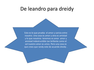 De leandro para dreidy
Esto es lo que prueba el amor y caricia entre
nosotro. Una cosa es amor y otra es amistad
y lo que nosotros tenemos es amor amor y
amistad indestructible tan brillante como el
sol nuestro amor es unico. Pero una cosa es
que crees que randy este de acuerdo dreidy .