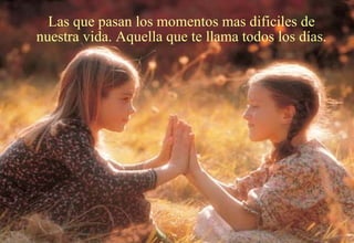 Las que pasan los momentos mas dificiles de nuestra vida. Aquella que te llama todos los días. 