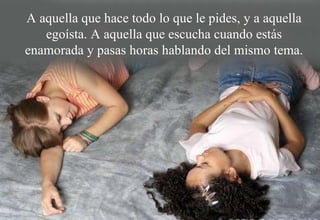 A aquella que hace todo lo que le pides, y a aquella egoísta. A aquella que escucha cuando estás enamorada y pasas horas hablando del mismo tema. 