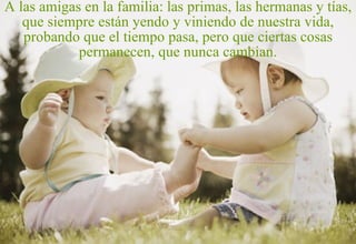 A las amigas en la familia: las primas, las hermanas y tías, que siempre están yendo y viniendo de nuestra vida, probando que el tiempo pasa, pero que ciertas cosas permanecen, que nunca cambian. 