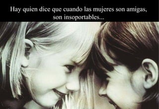 Hay quien dice que cuando las mujeres son amigas,
               son insoportables...
 