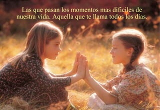 Las que pasan los momentos mas dificiles de
nuestra vida. Aquella que te llama todos los días.
 