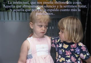 La intelectual, que nos enseña millones de cosas.
Aquella que abrazamos en silencio y la sentimos llorar,
    y aquella que nos dió la espalda cuanto más la
                     precisamos..
 