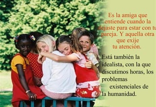 Es la amiga que
  entiende cuando la
dejaste para estar con tu
 pareja. Y aquella otra
        que exije
      tu atención.
 Está también la
 idealista, con la que
 discutimos horas, los
 problemas
     existenciales de
 la humanidad.
 