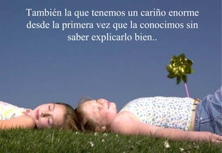 También la que tenemos un cariño enorme
desde la primera vez que la conocimos sin
          saber explicarlo bien..
 
