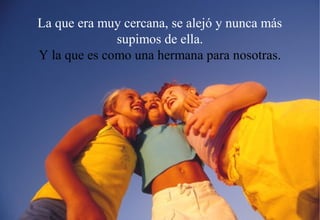 La que era muy cercana, se alejó y nunca más
              supimos de ella.
Y la que es como una hermana para nosotras.
 