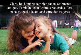 Claro, los hombres también saben ser buenos
amigos. También dejan óptimos recuerdos. Pero
  nada es igual a la amistad entre dos mujeres.
 