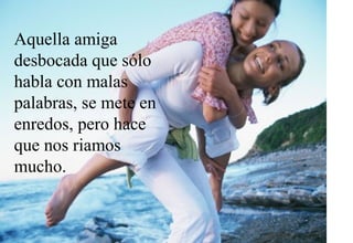 Aquella amiga
desbocada que sólo
habla con malas
palabras, se mete en
enredos, pero hace
que nos riamos
mucho.
 