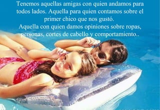 Tenemos aquellas amigas con quien andamos para
todos lados. Aquella para quien contamos sobre el
           primer chico que nos gustó.
 Aquella con quien damos opiniones sobre ropas,
  personas, cortes de cabello y comportamiento..
 