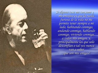 Si alguna cosa me consume y me envejece es que la rueda furiosa de la vida no me permite tener siempre a mi lado, habitando conmigo, andando conmigo, hablando conmigo, viviendo conmigo, a todos mis amigos, y, principalmente los que solo desconfían o tal vez nunca van a saber ¡que son mis amigos! 
