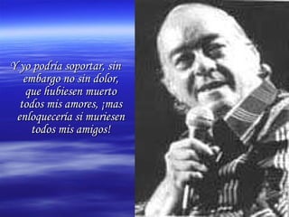 Y yo podría soportar, sin embargo no sin dolor, que hubiesen muerto todos mis amores, ¡mas enloquecería si muriesen todos mis amigos! 