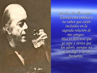 Muchos de ellos están leyendo esta crónica y no saben que están incluidos en la sagrada relación de mis amigos.  Mas es delicioso que yo sepa y sienta que los adoro, aunque no se los diga y no los frecuente.   