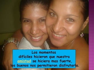 Los momentos difíciles hicieron que nuestra amistad se hiciera mas fuerte, los buenos nos permitieron disfrutarla.