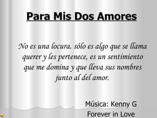 Para Mis Dos Amores Música: Kenny G Forever in Love No es una locura. sólo es algo que se llama querer y les pertenece, es un sentimiento que me domina y que lleva sus nombres junto al del amor. 