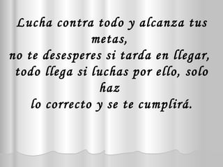 Lucha contra todo y alcanza tus metas,  no te desesperes si tarda en llegar,  todo llega si luchas por ello, solo haz  lo correcto y se te cumplirá. 
