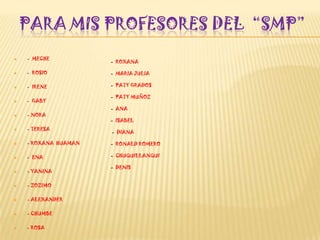 PARA MIS PROFESORES DEL “SMP”
 - MECHE
 - ROSIO
 - IRENE
 - GABY
 - NORA
 - TERESA
 - ROXANA HUAMAN
 - ENA
 - YANINA
 - ZOZIMO
 - ALEXANDER
 - CHUMBE
 - ROSA
- ROXANA
- MARIA JULIA
- PATY GRADOS
- PATY MUÑOZ
- ANA
- ISABEL
- DIANA
- RONALD ROMERO
- CHUQUILLANQUI
- DENIS
 