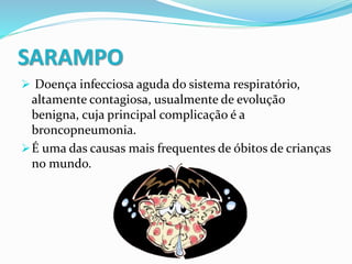 SARAMPO
 Doença infecciosa aguda do sistema respiratório,
altamente contagiosa, usualmente de evolução
benigna, cuja principal complicação é a
broncopneumonia.
É uma das causas mais frequentes de óbitos de crianças
no mundo.
 