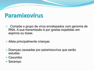 Paramixovírus
 Compõe o grupo de vírus envelopados com genoma de
RNA. A sua transmissão é por gostas expelidas em
espirros ou tosse.
 Afeta principalmente crianças
 Doenças causadas por paramixovírus que serão
estudas:
 Caxumba
 Sarampo
 