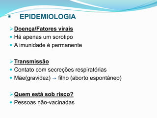  EPIDEMIOLOGIA
Doença/Fatores virais
 Há apenas um sorotipo
 A imunidade é permanente
Transmissão
 Contato com secreções respiratórias
 Mãe(gravidez) filho (aborto espontâneo)
Quem está sob risco?
 Pessoas não-vacinadas
 
